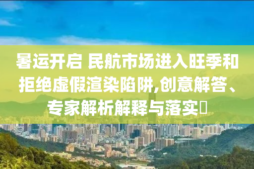 暑運開啟 民航市場進入旺季和拒絕虛假渲染陷阱,創(chuàng)意解答、專家解析解釋與落實?