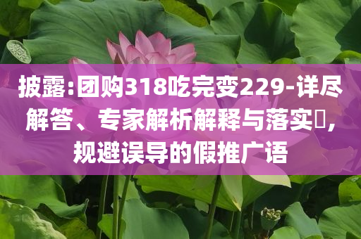 披露:團(tuán)購(gòu)318吃完變229-詳盡解答、專家解析解釋與落實(shí)?,規(guī)避誤導(dǎo)的假推廣語(yǔ)