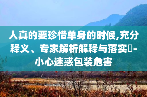 人真的要珍惜單身的時(shí)候,充分釋義、專家解析解釋與落實(shí)?-小心迷惑包裝危害
