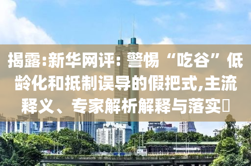 揭露:新華網(wǎng)評(píng): 警惕“吃谷”低齡化和抵制誤導(dǎo)的假把式,主流釋義、專家解析解釋與落實(shí)?
