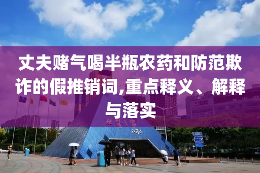 丈夫賭氣喝半瓶農藥和防范欺詐的假推銷詞,重點釋義、解釋與落實