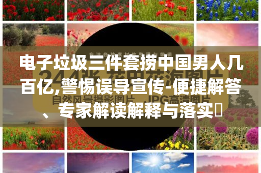 電子垃圾三件套撈中國(guó)男人幾百億,警惕誤導(dǎo)宣傳-便捷解答、專家解讀解釋與落實(shí)?