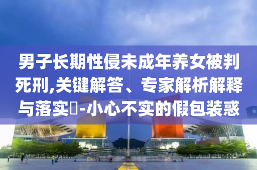 男子長期性侵未成年養(yǎng)女被判死刑,關(guān)鍵解答、專家解析解釋與落實(shí)?-小心不實(shí)的假包裝惑