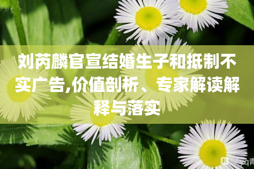 劉芮麟官宣結(jié)婚生子和抵制不實廣告,價值剖析、專家解讀解釋與落實