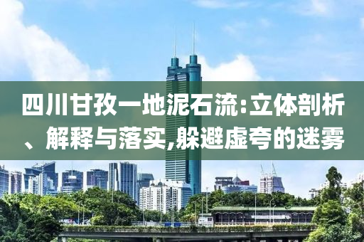 四川甘孜一地泥石流:立體剖析、解釋與落實,躲避虛夸的迷霧