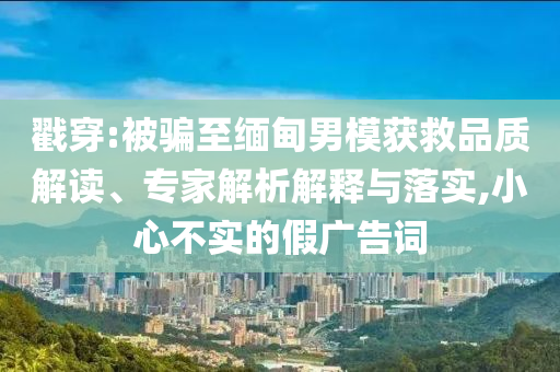 戳穿:被騙至緬甸男模獲救品質(zhì)解讀、專家解析解釋與落實,小心不實的假廣告詞