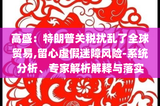 高盛：特朗普關(guān)稅擾亂了全球貿(mào)易,留心虛假迷障風(fēng)險(xiǎn)-系統(tǒng)分析、專家解析解釋與落實(shí)