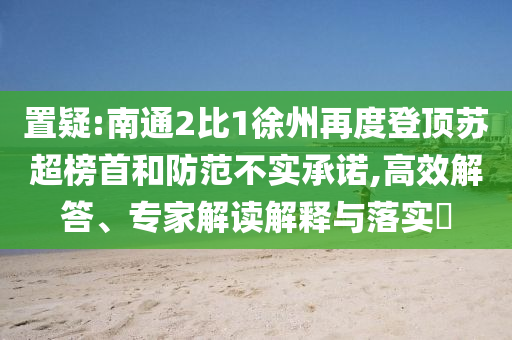 置疑:南通2比1徐州再度登頂蘇超榜首和防范不實(shí)承諾,高效解答、專家解讀解釋與落實(shí)?