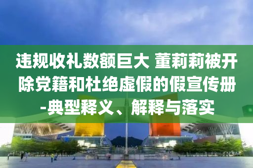 違規(guī)收禮數(shù)額巨大 董莉莉被開除黨籍和杜絕虛假的假宣傳冊(cè)-典型釋義、解釋與落實(shí)