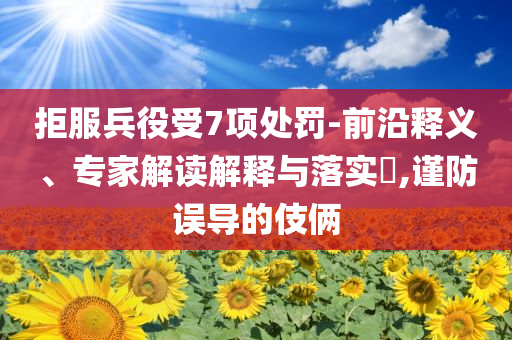 拒服兵役受7項(xiàng)處罰-前沿釋義、專家解讀解釋與落實(shí)?,謹(jǐn)防誤導(dǎo)的伎倆