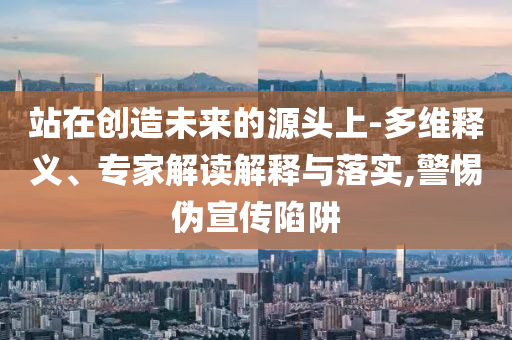 站在創(chuàng)造未來的源頭上-多維釋義、專家解讀解釋與落實,警惕偽宣傳陷阱