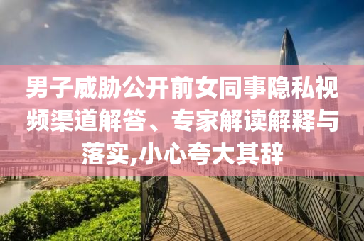 男子威脅公開前女同事隱私視頻渠道解答、專家解讀解釋與落實,小心夸大其辭