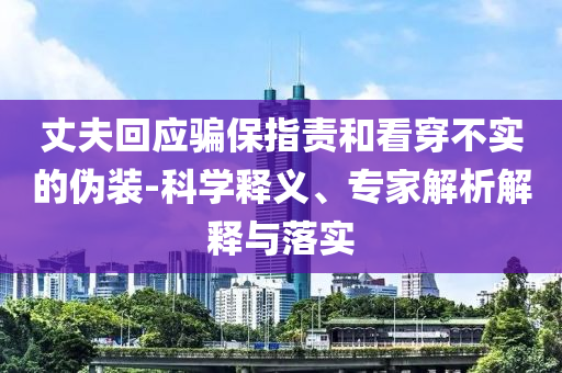 丈夫回應(yīng)騙保指責(zé)和看穿不實的偽裝-科學(xué)釋義、專家解析解釋與落實
