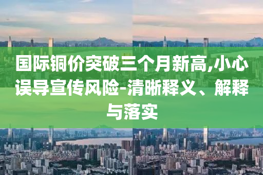 國際銅價突破三個月新高,小心誤導(dǎo)宣傳風(fēng)險-清晰釋義、解釋與落實