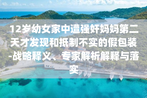 12歲幼女家中遭強奸媽媽第二天才發(fā)現(xiàn)和抵制不實的假包裝-戰(zhàn)略釋義、專家解析解釋與落實