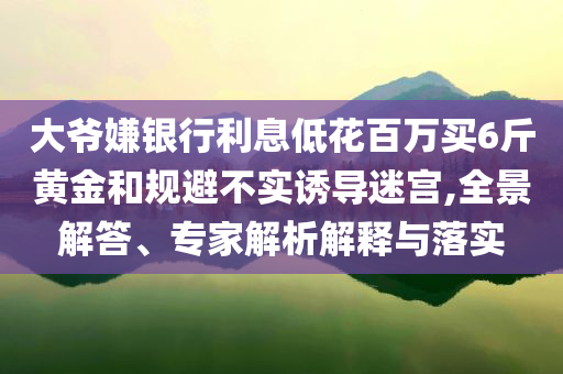 大爺嫌銀行利息低花百萬買6斤黃金和規(guī)避不實(shí)誘導(dǎo)迷宮,全景解答、專家解析解釋與落實(shí)