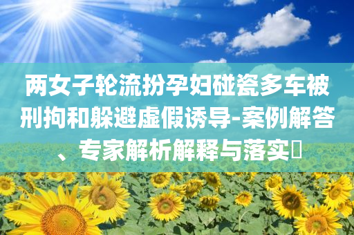 兩女子輪流扮孕婦碰瓷多車被刑拘和躲避虛假誘導(dǎo)-案例解答、專家解析解釋與落實(shí)?