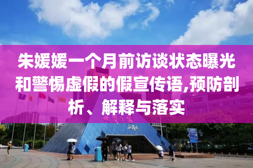 朱媛媛一個月前訪談狀態(tài)曝光和警惕虛假的假宣傳語,預(yù)防剖析、解釋與落實