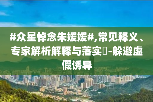#眾星悼念朱媛媛#,常見(jiàn)釋義、專(zhuān)家解析解釋與落實(shí)?-躲避虛假誘導(dǎo)