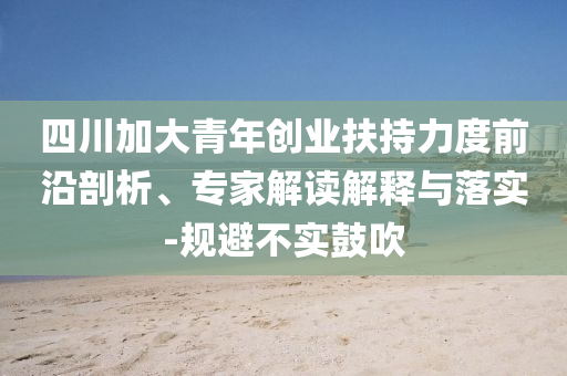 四川加大青年創(chuàng)業(yè)扶持力度前沿剖析、專家解讀解釋與落實(shí)-規(guī)避不實(shí)鼓吹
