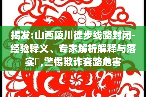 揭發(fā):山西陵川徒步線路封閉-經(jīng)驗釋義、專家解析解釋與落實?,警惕欺詐套路危害