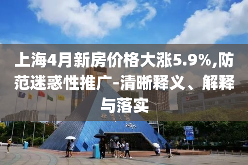 上海4月新房價(jià)格大漲5.9%,防范迷惑性推廣-清晰釋義、解釋與落實(shí)