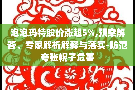 泡泡瑪特股價(jià)漲超5%,預(yù)案解答、專家解析解釋與落實(shí)-防范夸張幌子危害