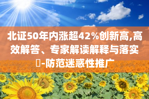 北證50年內(nèi)漲超42%創(chuàng)新高,高效解答、專家解讀解釋與落實(shí)?-防范迷惑性推廣