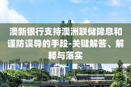 澳新銀行支持澳洲聯(lián)儲(chǔ)降息和謹(jǐn)防誤導(dǎo)的手段-關(guān)鍵解答、解釋與落實(shí)