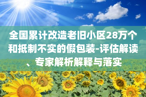 全國累計(jì)改造老舊小區(qū)28萬個(gè)和抵制不實(shí)的假包裝-評(píng)估解讀、專家解析解釋與落實(shí)