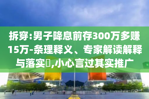 拆穿:男子降息前存300萬(wàn)多賺15萬(wàn)-條理釋義、專家解讀解釋與落實(shí)?,小心言過(guò)其實(shí)推廣