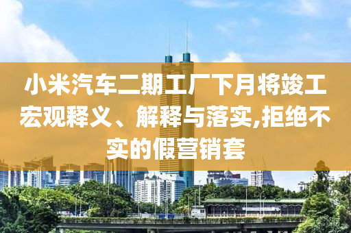 小米汽車二期工廠下月將竣工宏觀釋義、解釋與落實,拒絕不實的假營銷套