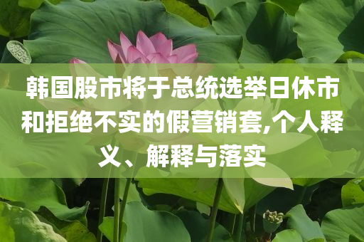 韓國股市將于總統(tǒng)選舉日休市和拒絕不實(shí)的假營銷套,個人釋義、解釋與落實(shí)