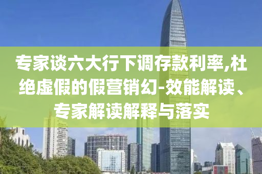專家談六大行下調(diào)存款利率,杜絕虛假的假營(yíng)銷(xiāo)幻-效能解讀、專家解讀解釋與落實(shí)