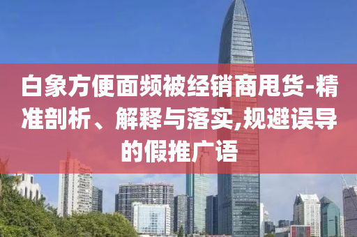 白象方便面頻被經(jīng)銷(xiāo)商甩貨-精準(zhǔn)剖析、解釋與落實(shí),規(guī)避誤導(dǎo)的假推廣語(yǔ)