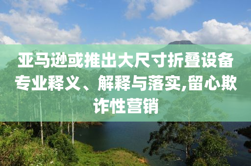 亞馬遜或推出大尺寸折疊設(shè)備專業(yè)釋義、解釋與落實(shí),留心欺詐性營(yíng)銷(xiāo)