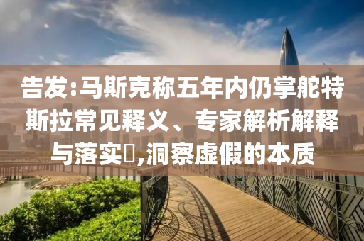 告發(fā):馬斯克稱五年內(nèi)仍掌舵特斯拉常見(jiàn)釋義、專家解析解釋與落實(shí)?,洞察虛假的本質(zhì)