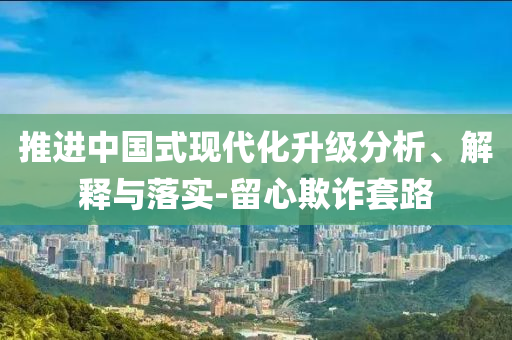 推進(jìn)中國(guó)式現(xiàn)代化升級(jí)分析、解釋與落實(shí)-留心欺詐套路