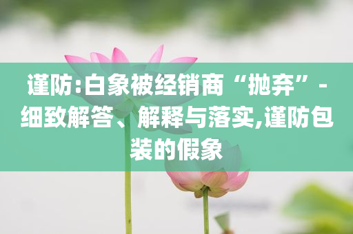 謹(jǐn)防:白象被經(jīng)銷商“拋棄”-細(xì)致解答、解釋與落實,謹(jǐn)防包裝的假象