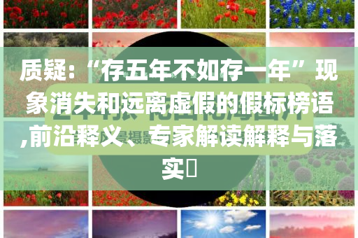 質(zhì)疑:“存五年不如存一年”現(xiàn)象消失和遠離虛假的假標(biāo)榜語,前沿釋義、專家解讀解釋與落實?