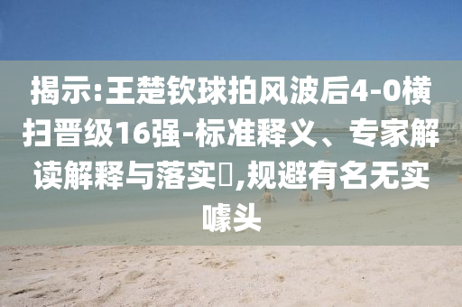 揭示:王楚欽球拍風(fēng)波后4-0橫掃晉級(jí)16強(qiáng)-標(biāo)準(zhǔn)釋義、專家解讀解釋與落實(shí)?,規(guī)避有名無實(shí)噱頭