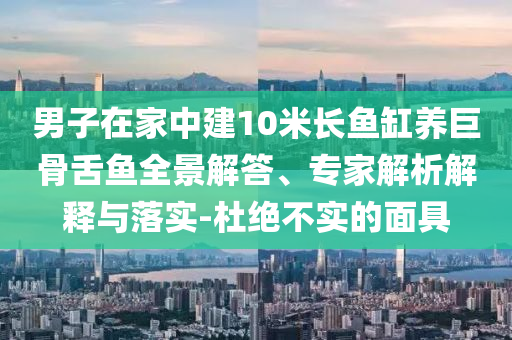男子在家中建10米長(zhǎng)魚(yú)缸養(yǎng)巨骨舌魚(yú)全景解答、專(zhuān)家解析解釋與落實(shí)-杜絕不實(shí)的面具