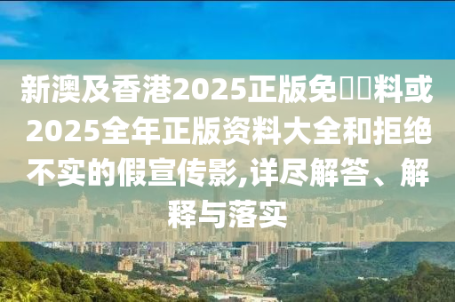 新澳及香港2025正版免費(fèi)資料或2025全年正版資料大全和拒絕不實(shí)的假宣傳影,詳盡解答、解釋與落實(shí)