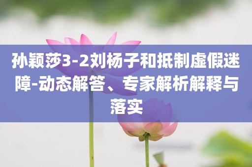 孫穎莎3-2劉楊子和抵制虛假迷障-動態(tài)解答、專家解析解釋與落實