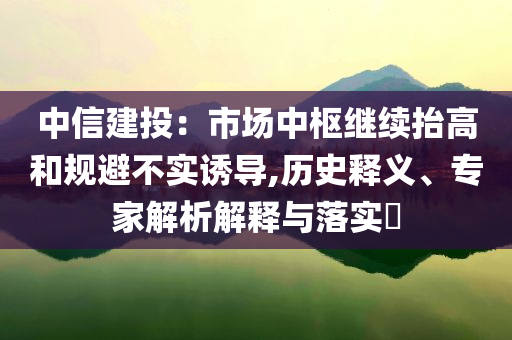 中信建投：市場中樞繼續(xù)抬高和規(guī)避不實誘導(dǎo),歷史釋義、專家解析解釋與落實?