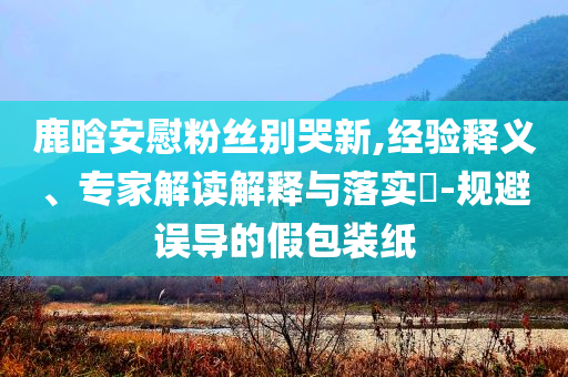 鹿晗安慰粉絲別哭新,經(jīng)驗釋義、專家解讀解釋與落實?-規(guī)避誤導(dǎo)的假包裝紙