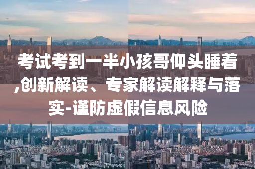 考試考到一半小孩哥仰頭睡著,創(chuàng)新解讀、專家解讀解釋與落實-謹(jǐn)防虛假信息風(fēng)險