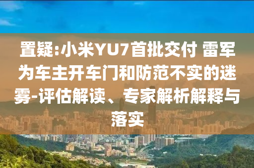置疑:小米YU7首批交付 雷軍為車主開車門和防范不實的迷霧-評估解讀、專家解析解釋與落實