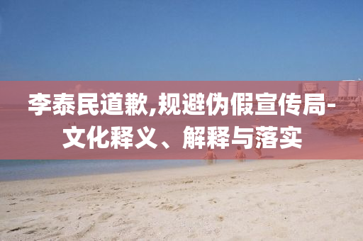 李泰民道歉,規(guī)避偽假宣傳局-文化釋義、解釋與落實