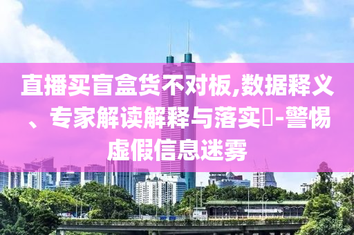直播買盲盒貨不對板,數據釋義、專家解讀解釋與落實?-警惕虛假信息迷霧
